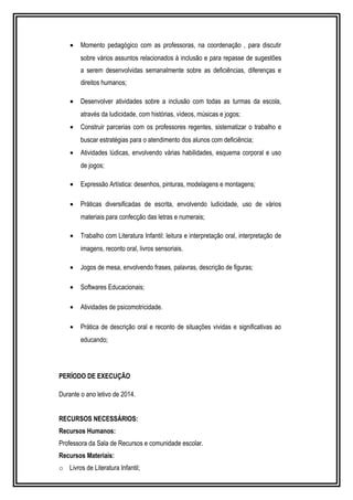 · Momento pedagógico com as professoras, na coordenação , para discutir 
sobre vários assuntos relacionados à inclusão e para repasse de sugestões 
a serem desenvolvidas semanalmente sobre as deficiências, diferenças e 
direitos humanos; 
· Desenvolver atividades sobre a inclusão com todas as turmas da escola, 
através da ludicidade, com histórias, vídeos, músicas e jogos; 
· Construir parcerias com os professores regentes, sistematizar o trabalho e 
buscar estratégias para o atendimento dos alunos com deficiência; 
· Atividades lúdicas, envolvendo várias habilidades, esquema corporal e uso 
de jogos; 
· Expressão Artística: desenhos, pinturas, modelagens e montagens; 
· Práticas diversificadas de escrita, envolvendo ludicidade, uso de vários 
materiais para confecção das letras e numerais; 
· Trabalho com Literatura Infantil: leitura e interpretação oral, interpretação de 
imagens, reconto oral, livros sensoriais. 
· Jogos de mesa, envolvendo frases, palavras, descrição de figuras; 
· Softwares Educacionais; 
· Atividades de psicomotricidade. 
· Prática de descrição oral e reconto de situações vividas e significativas ao 
educando; 
PERÍODO DE EXECUÇÃO 
Durante o ano letivo de 2014. 
RECURSOS NECESSÁRIOS: 
Recursos Humanos: 
Professora da Sala de Recursos e comunidade escolar. 
Recursos Materiais: 
o Livros de Literatura Infantil; 
 