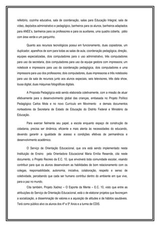 refeitório, cozinha educativa, sala de coordenação, salas para Educação Integral, sala de 
vídeo, depósitos administrativo e pedagógico, banheiros para os alunos, banheiros adaptados 
para ANEE’s, banheiros para os professores e para os auxiliares, uma quadra coberta, pátio 
com área verde e um parquinho. 
Quanto aos recursos tecnológicos possui em funcionamento, duas copiadoras, um 
duplicador, aparelhos de som para todas as salas de aula, coordenação pedagógica, direção, 
equipes especializadas, dois computadores para o uso administrativo, três computadores 
para uso da secretaria, dois computadores para uso da equipe gestora com impressora; um 
notebook e impressora para uso da coordenação pedagógica, dois computadores e uma 
impressora para uso dos professores; dois computadores, duas impressoras e três notebooks 
para uso da sala de recursos junto aos alunos especiais, seis televisores, três data show, 
lousa digital, duas máquinas fotográficas digitais. 
A Proposta Pedagógica está sendo elaborada coletivamente, com a missão de atuar 
efetivamente para o desenvolvimento global das crianças, embasada no Projeto Político 
Pedagógico Carlos Mota e no novo Currículo em Movimento e demais documentos 
norteadores da Secretaria de Estado de Educação do Distrito Federal e Ministério da 
Educação. 
Para exercer fielmente seu papel, a escola enquanto espaço de construção da 
cidadania, precisa ser dinâmica, eficiente e mais atenta às necessidades do educando, 
devendo garantir a igualdade de acesso e condições efetivas de permanência e 
desenvolvimento acadêmico. 
O Serviço de Orientação Educacional, que ora está sendo implementado nesta 
Instituição de Ensino pela Orientadora Educacional Maria Emília Resende, cita neste 
documento, o Projeto Recreio da E.C. 10, que envolverá toda comunidade escolar, visando 
contribuir para que os alunos desenvolvam as habilidades de bom relacionamento com os 
colegas, responsabilidade, autonomia, iniciativa, colaboração, respeito e senso de 
coletividade, percebendo que cada ser humano contribui dentro do ambiente em que vive, 
para a paz no mundo. 
Cita também, Projeto Xadrez – O Esporte da Mente – E.C. 10, visto que entre as 
atribuições do Serviço de Orientação Educacional, está o de elaborar projetos que favoreçam 
a socialização, a disseminação de valores e a aquisição de atitudes e de hábitos saudáveis. 
Terá como público alvo os alunos dos 4º e 5º Anos e a turma de CDIS. 
 