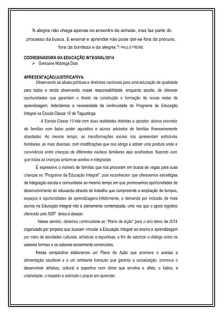 “A alegria não chega apenas no encontro do achado, mas faz parte do 
processo da busca. E ensinar e aprender não pode dar-se fora da procura, 
fora da boniteza e da alegria.”/ PAULO FREIRE 
COORDENADORA DA EDUCAÇÃO INTEGRAL/2014 
 Greiciane Nóbrega Dias 
APRESENTAÇÃO/JUSTIFICATIVA: 
Observando as atuais políticas e diretrizes nacionais para uma educação de qualidade 
para todos e ainda observando nossa responsabilidade, enquanto escola, de oferecer 
oportunidades que garantam o direito da construção e formação de novas redes de 
aprendizagem, detectamos a necessidade da continuidade do Programa de Educação 
Integral na Escola Classe 10 de Taguatinga. 
A Escola Classe 10 lida com duas realidades distintas e opostas: alunos oriundos 
de famílias com baixo poder aquisitivo e alunos advindos de famílias financeiramente 
abastadas. Ao mesmo tempo, as transformações sociais nos apresentam estruturas 
familiares, as mais diversas, com modificações que nos obriga a adotar uma postura onde a 
convivência entre crianças de diferentes núcleos familiares seja acolhedora, fazendo com 
que todas as crianças sintam-se aceitas e integradas. 
É expressivo o número de famílias que nos procuram em busca de vagas para suas 
crianças no “Programa da Educação Integral”, pois reconhecem que oferecemos estratégias 
de integração escola e comunidade ao mesmo tempo em que promovemos oportunidades de 
desenvolvimento do educando através do trabalho que compreende a ampliação de tempos, 
espaços e oportunidades de aprendizagens.Infelizmente, a demanda por inclusão de mais 
alunos na Educação Integral não é plenamente contemplada, uma vez que o apoio logístico 
oferecido pelo GDF deixa a desejar. 
Nesse sentido, daremos continuidade ao “Plano de Ação” para o ano letivo de 2014 
organizado por projetos que buscam vincular a Educação Integral ao ensino e aprendizagem 
por meio de atividades culturais, artísticas e esportivas; a fim de valorizar o diálogo entre os 
saberes formais e os saberes socialmente construídos. 
Nessa perspectiva elaboramos um Plano de Ação que promove o acesso a 
alimentação saudável e a um ambiente tranquilo que garanta a socialização, promova o 
desenvolver artístico, cultural e esportivo num clima que envolva o afeto, o lúdico, a 
criatividade, o respeito e estimule o prazer em aprender. 
 