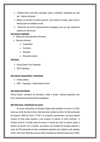  Trabalhar temas como ética, superação, saúde e autoestima, repassando por meio 
dos “Valores do Esporte”’; 
 Mostrar os princípios da prática esportiva, como espírito de equipe, ajuda mútua e 
liderança para ser utilizados na vida. 
 Oportunizar aos alunos acompanhamento pedagógico para que haja crescimento 
cognitivo em sala de aula. 
RECURSOS HUMANOS: 
 Número de alunos atendidos:102 alunos; 
 Recursos Humanos: 
· Coordenador; 
· Cozinheiro; 
· Monitores; 
· Educadores sociais, 
ESPAÇOS: 
 Escola Classe 10 de Taguatinga 
 SESI Taguatinga 
RECURSOS FINANCEIROS / PARCERIAS: 
 Verbas públicas; 
 SESI – Taguatinga – Projeto Atleta do Futuro 
RECURSOS MATERIAIS: 
Ônibus Escolar, Laboratório de Informática, violões e teclado, materiais específicos para 
horta, materiais para acompanhamento pedagógico. 
METODOLOGIA / DESCRIÇÃO DA AÇÃO: 
Os alunos matriculados na Educação Integral serão atendidos na escola e no SESI, 
sendo que serão dois dias no Sesi e dois dias nesta unidade de ensino. No Sesi participarão 
do programa “Atleta do Futuro”: O PAF é um programa socioeducativo, que busca atender 
crianças de baixo poder aquisitivo e que busquem no esporte um futuro promissor. A 
iniciativa promove a inclusão social dos jovens e crianças por meio do esporte, graças à 
parceria do Sesi-DF com a indústria, que oferece uma atividade de formação esportiva e 
social. No PAF participarão de várias modalidades esportivas como: atletismo, judô, ginástica 
rítmica, vôlei, futsal. Neste dia os alunos serão conduzidos de transporte escolar para o SESI- 
 