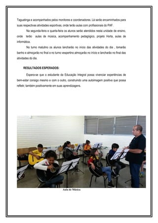 Taguatinga e acompanhados pelos monitores e coordenadores. Lá serão encaminhados para 
suas respectivas atividades esportivas, onde terão aulas com profissionais do PAF. 
Na segunda-feira e quarta-feira os alunos serão atendidos nesta unidade de ensino, 
onde terão aulas de música, acompanhamento pedagógico, projeto Horta, aulas de 
informática. 
No turno matutino os alunos lancharão no início das atividades do dia , tomarão 
banho e almoçarão no final e no turno vespertino almoçarão no início e lancharão no final das 
atividades do dia. 
RESULTADOS ESPERADOS: 
Espera-se que o estudante da Educação Integral possa vivenciar experiências de 
bem-estar consigo mesmo e com o outro, construindo uma autoimagem positiva que possa 
refletir, também positivamente em suas aprendizagens. 
Aula de Música 
 
