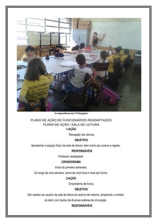 Acompanhamento Pedagógico 
PLANO DE AÇÃO DE FUNCIONÁRIOS READAPTADOS 
PLANO DE AÇÃO / SALA DE LEITURA 
1-AÇÃO 
Recepção dos alunos; 
OBJETIVO 
Apresentar o espaço físico da sala de leitura, bem como seu acervo e regras; 
RESPONSÁVEIS 
Professor readaptado 
CRONOGRAMA 
Início do primeiro semestre; 
Ao longo de uma semana, cerca de uma hora e meia por turma. 
2-AÇÃO 
Empréstimo de livros; 
OBJETIVO 
Dar acesso ao usuário da sala de leitura ao acervo da mesma, ampliando o contato 
do leitor com textos de diversas esferas de circulação. 
RESPONSÁVEIS 
 