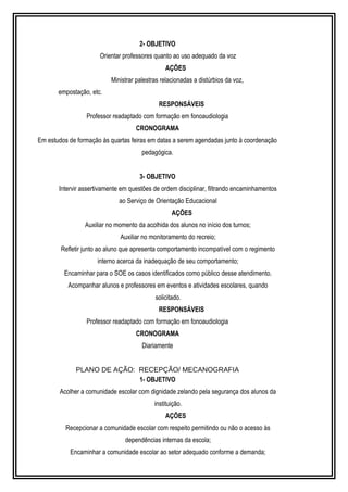 2- OBJETIVO 
Orientar professores quanto ao uso adequado da voz 
AÇÕES 
Ministrar palestras relacionadas a distúrbios da voz, 
empostação, etc. 
RESPONSÁVEIS 
Professor readaptado com formação em fonoaudiologia 
CRONOGRAMA 
Em estudos de formação às quartas feiras em datas a serem agendadas junto à coordenação 
pedagógica. 
3- OBJETIVO 
Intervir assertivamente em questões de ordem disciplinar, filtrando encaminhamentos 
ao Serviço de Orientação Educacional 
AÇÕES 
Auxiliar no momento da acolhida dos alunos no início dos turnos; 
Auxiliar no monitoramento do recreio; 
Refletir junto ao aluno que apresenta comportamento incompatível com o regimento 
interno acerca da inadequação de seu comportamento; 
Encaminhar para o SOE os casos identificados como público desse atendimento. 
Acompanhar alunos e professores em eventos e atividades escolares, quando 
solicitado. 
RESPONSÁVEIS 
Professor readaptado com formação em fonoaudiologia 
CRONOGRAMA 
Diariamente 
PLANO DE AÇÃO: RECEPÇÃO/ MECANOGRAFIA 
1- OBJETIVO 
Acolher a comunidade escolar com dignidade zelando pela segurança dos alunos da 
instituição. 
AÇÕES 
Recepcionar a comunidade escolar com respeito permitindo ou não o acesso às 
dependências internas da escola; 
Encaminhar a comunidade escolar ao setor adequado conforme a demanda; 
 