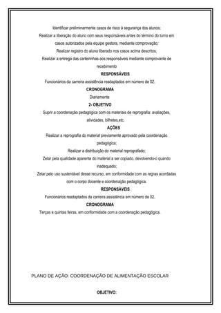 Identificar preliminarmente casos de risco à segurança dos alunos; 
Realizar a liberação do aluno com seus responsáveis antes do término do turno em 
casos autorizados pela equipe gestora, mediante comprovação; 
Realizar registro do aluno liberado nos casos acima descritos; 
Realizar a entrega das carteirinhas aos responsáveis mediante comprovante de 
recebimento 
RESPONSÁVEIS 
Funcionários da carreira assistência readaptados em número de 02. 
CRONOGRAMA 
Diariamente 
2- OBJETIVO 
Suprir a coordenação pedagógica com os materiais de reprografia: avaliações, 
atividades, bilhetes,etc. 
AÇÕES 
Realizar a reprografia do material previamente aprovado pela coordenação 
pedagógica; 
Realizar a distribuição do material reprografado; 
Zelar pela qualidade aparente do material a ser copiado, devolvendo-o quando 
inadequado; 
Zelar pelo uso sustentável desse recurso, em conformidade com as regras acordadas 
com o corpo docente e coordenação pedagógica. 
RESPONSÁVEIS 
Funcionários readaptados da carreira assistência em número de 02. 
CRONOGRAMA 
Terças e quintas feiras, em conformidade com a coordenação pedagógica. 
PLANO DE AÇÃO: COORDENAÇÃO DE ALIMENTAÇÃO ESCOLAR 
OBJETIVO: 
 