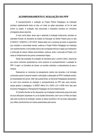 ACOMPANHAMENTO E AVALIAÇÃO DO PPP 
O acompanhamento e avaliação do Projeto Político Pedagógico da instituição 
acontece subjetivamente todos os dias, em todas as ações executadas, ao fim de cada 
evento ou projeto. A avaliação mais estruturada e necessária acontece em momentos 
privilegiados abaixo descritos. 
O mais visível deles, talvez seja o destinado à Avaliação Institucional, previstos no 
calendário Escolar da Secretaria de Estado de Educação do Distrito Federal para os dias 
21/05/2014, 10/09/2014 e 19/11/2014. Nestas datas com a presença de todos os segmentos 
que compõem a comunidade escolar, avalia-se a Projeto Político Pedagógico da instituição 
com esclarecimentos à comunidade acerca das concepções teóricas e legais que embasaram 
a construção do mesmo. Nestas oportunidades, avalia-se, ainda, a execução do Projeto, com 
vistas ao fortalecimento dos pontos considerados frágeis. 
Diante das propostas de avaliação da Secretaria para o próximo triênio, observa-se 
que outros momentos apresentam-se como propícios ao acompanhamento e avaliação do 
PPP. A saber: os Conselhos de Classe, as reuniões ordinárias e extraordinárias de pais e 
mestres. 
Destacamos os momentos de planejamento coletivo dos docentes e de formação 
continuada quando é possível realizar a articulação e adequação do PPP à realidade escolar, 
às necessidades dos alunos. Além das quartas-feiras, as Semanas Pedagógicas apresentam-se 
como ricos momentos de avaliação e acompanhamento do PPP pelo corpo docente, 
equipe gestora e pedagógica. A SEEDF definiu 03 e 05/02 e 04 e 05/08 como dias para 
Encontros Pedagógicos e Planejamento Pedagógico da Comunidade Escolar. 
O Conselho Escolar se faz representar nas Avaliações Institucionais porque faz parte 
de suas atribuições (expressas na Lei da Gestão Democrática, bem como no Plano de Ação) 
zelar pela ocorrência da Avaliação, analisar os dados recolhidos a fim de propor adequações 
que reflitam positivamente nos índices apresentados pela escola. 
 