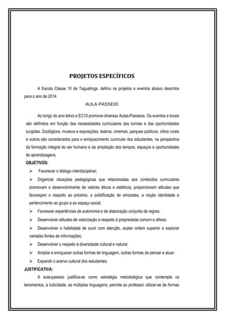 PROJETOS ESPECÍFICOS 
A Escola Classe 10 de Taguatinga, definiu os projetos e eventos abaixo descritos 
para o ano de 2014. 
AULA PASSEIO 
Ao longo do ano letivo a EC10 promove diversas Aulas-Passeios. Os eventos e locais 
são definidos em função das necessidades curriculares das turmas e das oportunidades 
surgidas. Zoológicos, museus e exposições, teatros, cinemas, parques públicos, sítios rurais 
e outros são considerados para o enriquecimento curricular dos estudantes, na perspectiva 
da formação integral do ser humano e da ampliação dos tempos, espaços e oportunidades 
de aprendizagens. 
OBJETIVOS: 
 Favorecer o diálogo interdisciplinar; 
 Organizar situações pedagógicas que relacionadas aos conteúdos curriculares 
promovam o desenvolvimento de valores éticos e estéticos, proporcionem atitudes que 
favoreçam o respeito ao próximo, a solidificação de amizades, a noção identidade e 
pertencimento ao grupo e ao espaço social; 
 Favorecer experiências de autonomia e de elaboração conjunta de regras; 
 Desenvolver atitudes de valorização e respeito à propriedade comum e alheia; 
 Desenvolver a habilidade de ouvir com atenção, acatar ordem superior e explorar 
variadas fontes de informações; 
 Desenvolver o respeito à diversidade cultural e natural; 
 Ampliar e enriquecer outras formas de linguagem, outras formas de pensar e atuar; 
 Expandir o acervo cultural dos estudantes. 
JUSTIFICATIVA: 
A aula-passeio justifica-se como estratégia metodológica que contempla os 
letramentos, a ludicidade, as múltiplas linguagens; permite ao professor utilizar-se de formas 
 