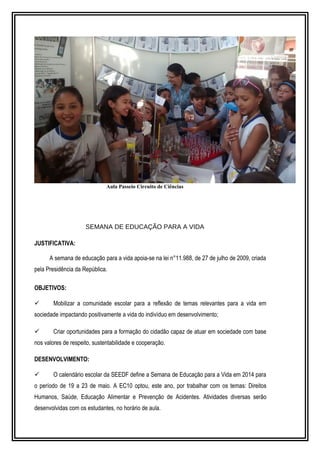 Aula Passeio Circuito de Ciências 
SEMANA DE EDUCAÇÃO PARA A VIDA 
JUSTIFICATIVA: 
A semana de educação para a vida apoia-se na lei n°11.988, de 27 de julho de 2009, criada 
pela Presidência da República. 
OBJETIVOS: 
 Mobilizar a comunidade escolar para a reflexão de temas relevantes para a vida em 
sociedade impactando positivamente a vida do indivíduo em desenvolvimento; 
 Criar oportunidades para a formação do cidadão capaz de atuar em sociedade com base 
nos valores de respeito, sustentabilidade e cooperação. 
DESENVOLVIMENTO: 
 O calendário escolar da SEEDF define a Semana de Educação para a Vida em 2014 para 
o período de 19 a 23 de maio. A EC10 optou, este ano, por trabalhar com os temas: Direitos 
Humanos, Saúde, Educação Alimentar e Prevenção de Acidentes. Atividades diversas serão 
desenvolvidas com os estudantes, no horário de aula. 
 