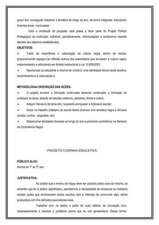 grupo tem conseguido trabalhar a temática ao longo do ano, de forma integrada, articulando 
diversas áreas curriculares. 
Visto a amplitude da proposta, esta passa a fazer parte do Projeto Político 
Pedagógico da instituição, sofrendo, periodicamente, reformulações e acréscimos visando 
atender aos objetivos estabelecidos. 
OBJETIVOS: 
 Tratar da importância e valorização da cultura negra dentro da escola, 
proporcionando espaços de reflexão acerca dos estereótipos que envolvem a cultura negra, 
implementando e articulando em âmbito institucional a Lei 10.639/2003. 
 Oportunizar ao estudante a chance de construir uma identidade étnico-racial positiva, 
reconhecendo-a e valorizando-a. 
METODOLOGIA/ DESCRIÇÃO DAS AÇÕES: 
 O projeto envolve a formação continuada devendo contemplar a formação do 
professor no tema, através de estudos coletivos, palestras, filmes e outros; 
 Adquirir literatura de tema afro, buscando enriquecer a biblioteca escolar; 
 Incluir no trabalho cotidiano da escola textos diversos com temática negra e africana 
(lendas, contos, biografias, etc); 
 Desenvolver atividades diversas ao longo do ano e promover culminância na Semana 
da Consciência Negra. 
PROJETO COZINHA EDUCATIVA 
PÚBLICO ALVO: 
Alunos do 1º ao 5º ano 
JUSTIFICATIVA: 
Ao aceitar que o ensino da língua deve ser pautado pelos usos da mesma, ao 
entender que ler é atribuir significados, percebemos a necessidade de incorporar ao cotidiano 
escolar ações que envolvessem textos escritos com a intenção de comunicar algo, textos 
produzidos com fins definidos para leitores reais. 
Trabalhar com os textos a partir de suas esferas de circulação leva, 
necessariamente a resolver o problema acima que se nos apresentava. Dessa forma, 
 