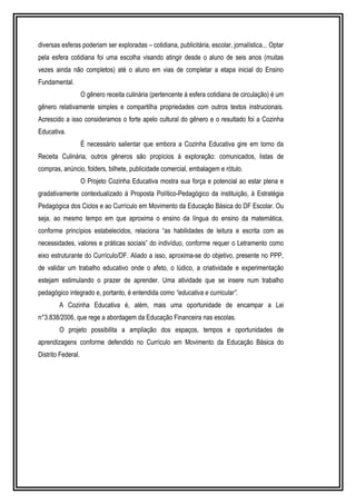 diversas esferas poderiam ser exploradas – cotidiana, publicitária, escolar, jornalística... Optar 
pela esfera cotidiana foi uma escolha visando atingir desde o aluno de seis anos (muitas 
vezes ainda não completos) até o aluno em vias de completar a etapa inicial do Ensino 
Fundamental. 
O gênero receita culinária (pertencente à esfera cotidiana de circulação) é um 
gênero relativamente simples e compartilha propriedades com outros textos instrucionais. 
Acrescido a isso consideramos o forte apelo cultural do gênero e o resultado foi a Cozinha 
Educativa. 
É necessário salientar que embora a Cozinha Educativa gire em torno da 
Receita Culinária, outros gêneros são propícios à exploração: comunicados, listas de 
compras, anúncio, folders, bilhete, publicidade comercial, embalagem e rótulo. 
O Projeto Cozinha Educativa mostra sua força e potencial ao estar plena e 
gradativamente contextualizado à Proposta Político-Pedagógico da instituição, à Estratégia 
Pedagógica dos Ciclos e ao Currículo em Movimento da Educação Básica do DF Escolar. Ou 
seja, ao mesmo tempo em que aproxima o ensino da língua do ensino da matemática, 
conforme princípios estabelecidos, relaciona “as habilidades de leitura e escrita com as 
necessidades, valores e práticas sociais” do indivíduo, conforme requer o Letramento como 
eixo estruturante do Currículo/DF. Aliado a isso, aproxima-se do objetivo, presente no PPP, 
de validar um trabalho educativo onde o afeto, o lúdico, a criatividade e experimentação 
estejam estimulando o prazer de aprender. Uma atividade que se insere num trabalho 
pedagógico integrado e, portanto, é entendida como “educativa e curricular”. 
A Cozinha Educativa é, além, mais uma oportunidade de encampar a Lei 
n°3.838/2006, que rege a abordagem da Educação Financeira nas escolas. 
O projeto possibilita a ampliação dos espaços, tempos e oportunidades de 
aprendizagens conforme defendido no Currículo em Movimento da Educação Básica do 
Distrito Federal. 
 