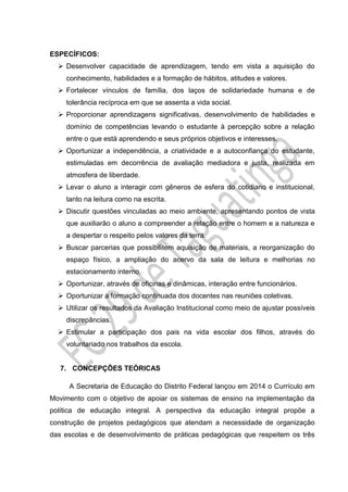 ESPECÍFICOS:
 Desenvolver capacidade de aprendizagem, tendo em vista a aquisição do
conhecimento, habilidades e a formação de hábitos, atitudes e valores.
 Fortalecer vínculos de família, dos laços de solidariedade humana e de
tolerância recíproca em que se assenta a vida social.
 Proporcionar aprendizagens significativas, desenvolvimento de habilidades e
domínio de competências levando o estudante à percepção sobre a relação
entre o que está aprendendo e seus próprios objetivos e interesses.
 Oportunizar a independência, a criatividade e a autoconfiança do estudante,
estimuladas em decorrência de avaliação mediadora e justa, realizada em
atmosfera de liberdade.
 Levar o aluno a interagir com gêneros de esfera do cotidiano e institucional,
tanto na leitura como na escrita.
 Discutir questões vinculadas ao meio ambiente, apresentando pontos de vista
que auxiliarão o aluno a compreender a relação entre o homem e a natureza e
a despertar o respeito pelos valores da terra.
 Buscar parcerias que possibilitem aquisição de materiais, a reorganização do
espaço físico, a ampliação do acervo da sala de leitura e melhorias no
estacionamento interno.
 Oportunizar, através de oficinas e dinâmicas, interação entre funcionários.
 Oportunizar a formação continuada dos docentes nas reuniões coletivas.
 Utilizar os resultados da Avaliação Institucional como meio de ajustar possíveis
discrepâncias.
 Estimular a participação dos pais na vida escolar dos filhos, através do
voluntariado nos trabalhos da escola.
7. CONCEPÇÕES TEÓRICAS
A Secretaria de Educação do Distrito Federal lançou em 2014 o Currículo em
Movimento com o objetivo de apoiar os sistemas de ensino na implementação da
política de educação integral. A perspectiva da educação integral propõe a
construção de projetos pedagógicos que atendam a necessidade de organização
das escolas e de desenvolvimento de práticas pedagógicas que respeitem os três
 