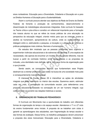 eixos norteadores: Educação para a Diversidade, Cidadania e Educação em e para
os Direitos Humanos e Educação para a Sustentabilidade.
Assim o currículo procura atender aos objetivos da Rede de Ensino do Distrito
Federal, de fomento e produção de conhecimentos, desenvolvimento e
disseminação de metodologias educacionais integradas. Este currículo foi baseado
na Teoria crítica e pós-crítica e constitui um referencial importante para a formação
dos nossos alunos no que se refere às novas práticas de uma educação na
perspectiva da educação integral, criando meios para que as crianças, jovens e
adultos se humanizem, apropriando-se da cultura, onde os conhecimentos se
dialogam entre si, estimulando a pesquisa, a inovação e a utilização de recursos e
práticas pedagógicas mais criativas, flexíveis e humanizadas.
Os estudos têm mostrado que as pessoas proclamam uma urgência e
experimentar vivências educacionais e de sobreviver socialmente. É uma espécie de
necessidade, não apenas de encontrar um modelo de vida escolar diferente, mas de
buscar a partir do contraste histórico entre desigualdades e as propostas de
inclusão, uma identidade mais definida, isto é, uma nova forma de organização para
o que já existe.
Sendo assim, as concepções teóricas que fundamentam esse Projeto
destinam-se a orientar professores que estão na busca de uma sociedade mais justa
e consequentemente mais participativa.
O interesse da Escola Classe 29 é intensificar as ações de atividades
integrais que estão ocorrendo no interior das escolas. Queremos assim, estimular
cada vez mais, a participação da comunidade escolar, pois defendemos uma
proposta educacional baseada na concepção de um ser humano integral, cujo
conhecimento se constrói nas relações históricas e sociais.
8. ORGANIZAÇÃO DO TRABALHO PEDAGÓGICO
O Currículo em Movimento traz a oportunidade do trabalho com diferentes
formas de organização do tempo e do espaço escolar. Atendemos o 1º e o 2º ciclo
do ensino fundamental- anos iniciais. A proposta de se trabalhar com ciclos é
garantir as aprendizagens dos estudantes, sem fragmentação do tempo escolar e
das formas de avaliação. Dessa forma, os trabalhos pedagógicos devem preconizar
a proposta dos eixos transversais: Educação para a Diversidade, Cidadania e
 