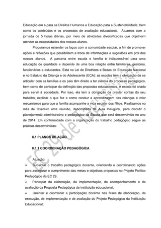 Educação em e para os Direitos Humanos e Educação para a Sustentabilidade, bem
como os conteúdos e os processos de avaliação educacional. Atuamos com a
jornada de 5 horas diárias, por meio de atividades diversificadas que objetivam
atender as necessidades dos nossos alunos.
Procuramos estender os laços com a comunidade escolar, a fim de promover
ações e reflexões que possibilitem a troca de informações e sugestões em prol dos
nossos alunos. A parceria entre escola e família é indispensável para uma
educação de qualidade e depende de uma boa relação entre familiares, gestores,
funcionários e estudantes. Está na Lei de Diretrizes e Bases da Educação Nacional
e no Estatuto da Criança e do Adolescente (ECA): as escolas têm a obrigação de se
articular com as famílias e os pais têm direito a ter ciência do processo pedagógico,
bem como de participar da definição das propostas educacionais. A escola foi criada
para servir à sociedade. Por isso, ela tem a obrigação de prestar contas do seu
trabalho, explicar o que faz e como conduz a aprendizagem das crianças e criar
mecanismos para que a família acompanhe a vida escolar dos filhos. Realizamos no
mês de fevereiro uma reunião, denominada de Aula Inaugural, para discutir o
planejamento administrativo e pedagógico da Escola que será desenvolvido no ano
de 2014. Em conformidade com a organização do trabalho pedagógico segue as
práticas desenvolvidas:
8.1 PLANOS DE AÇÃO
8.1.1 COORDENAÇÃO PEDAGÓGICA
Atuação:
 Subsidiar o trabalho pedagógico docente, orientando e coordenando ações
para assegurar o cumprimento das metas e objetivos propostos no Projeto Político
Pedagógico da EC 29.
 Participar da elaboração, da implementação, do acompanhamento e da
avaliação da Proposta Pedagógica da instituição educacional;
 Orientar e coordenar a participação docente nas fases de elaboração, de
execução, de implementação e de avaliação do Projeto Pedagógico da Instituição
Educacional;
 