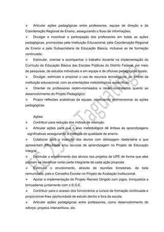  Articular ações pedagógicas entre professores, equipe de direção e da
Coordenação Regional de Ensino, assegurando o fluxo de informações;
 Divulgar e incentivar a participação dos professores em todas as ações
pedagógicas, promovidas pela Instituição Educacional, pela Coordenação Regional
de Ensino e pela Subsecretaria de Educação Básica, inclusive as de formação
continuada;
 Estimular, orientar e acompanhar o trabalho docente na implementação do
Currículo da Educação Básica das Escolas Públicas do Distrito Federal, por meio
de pesquisas, de estudos individuais e em equipe e de oficinas pedagógicas locais;
 Divulgar, estimular e propiciar o uso de recursos tecnológicos, no âmbito da
instituição educacional, com as orientações metodológicas específicas;
 Orientar os professores recém-nomeados e recém-contratados quanto ao
desenvolvimento do Projeto Pedagógico;
 Propor reflexões avaliativas da equipe, objetivando redimensionar as ações
pedagógicas.
Ações:
 Contribuir para redução dos índices de retenção.
 Articular ações para que o eixo metodológico dê ênfase às aprendizagens
significativas assegurando a melhoria da qualidade de ensino.
 Colaborar para a inserção dos alunos com defasagem idade/série e que
apresentam dificuldade e/ou lacunas de aprendizagem no Projeto de Educação
Integral.
 Estimular o envolvimento dos alunos nos projetos da UPE de forma que eles
possam se identificar como parte integrante de cada ação proposta.
 Estimular o envolvimento, através de reuniões bimestrais, de toda
comunidade, pais e Conselho Escolar no Projeto de Avaliação Institucional.
 Apoiar a implementação do Projeto Recreio Dirigido com jogos, brinquedos e
brincadeiras juntamente com o S.O.E.
 Contribuir para o acesso dos funcionários a cursos de formação continuada e
proporcionar-lhes oportunidade de estudo dentro e fora da escola.
 Articular ações pedagógicas entre professores, como desenvolvimento de
reforço, projetos interventivos, etc.
 