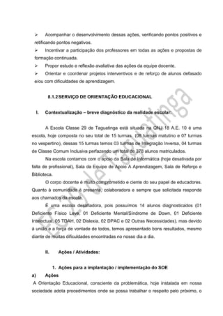  Acompanhar o desenvolvimento dessas ações, verificando pontos positivos e
retificando pontos negativos.
 Incentivar a participação dos professores em todas as ações e propostas de
formação continuada.
 Propor estudo e reflexão avaliativa das ações da equipe docente.
 Orientar e coordenar projetos interventivos e de reforço de alunos defasado
e/ou com dificuldades de aprendizagem.
8.1.2SERVIÇO DE ORIENTAÇÃO EDUCACIONAL
I. Contextualização – breve diagnóstico da realidade escolar:
A Escola Classe 29 de Taguatinga está situada na QNJ 18 A.E. 10 é uma
escola, hoje composta no seu total de 15 turmas (08 turmas matutino e 07 turmas
no vespertino), dessas 15 turmas temos 03 turmas de Integração Inversa, 04 turmas
de Classe Comum Inclusiva perfazendo um total de 378 alunos matriculados.
Na escola contamos com o apoio da Sala de Informática (hoje desativada por
falta de profissional), Sala da Equipe de Apoio A Aprendizagem, Sala de Reforço e
Biblioteca.
O corpo docente é muito comprometido e ciente do seu papel de educadores.
Quanto à comunidade é presente, colaboradora e sempre que solicitada responde
aos chamados da escola.
É uma escola desafiadora, pois possuímos 14 alunos diagnosticados (01
Deficiente Físico Leve, 01 Deficiente Mental/Síndrome de Down, 01 Deficiente
Intelectual, 05 TDAH, 02 Dislexia, 02 DPAC e 02 Outras Necessidades), mas devido
à união e a força de vontade de todos, temos apresentado bons resultados, mesmo
diante de muitas dificuldades encontradas no nosso dia a dia.
II. Ações / Atividades:
1. Ações para a implantação / implementação do SOE
a) Ações
A Orientação Educacional, consciente da problemática, hoje instalada em nossa
sociedade adota procedimentos onde se possa trabalhar o respeito pelo próximo, o
 