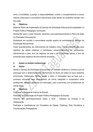 amor, a humildade, a justiça, a responsabilidade, a ética, o companheirismo e outros
valores essenciais à convivência harmoniosa tanto dentro do ambiente escolar com
fora dele.
b) Objetivos
Elaborar Plano de Implantação do Serviço de Orientação Educacional respaldado no
Projeto Político Pedagógico da Escola;
Apresentar para o corpo docente, discente e aos pais/responsáveis o Plano de Ação
do Orientador Educacional;
Esclarecer em reunião a comunidade escolar quanto às prioridades do Serviço de
Orientação Educacional;
Fazer levantamentos de Instrumentos de trabalho como: fichas diversificadas para
registros de ações coletivas e individuais, encaminhamentos de professores,
atendimentos a pais, livro de registros de atas e de ocorrências diárias e livro de
protocolo para registros de documentos enviados.
2. Ações no âmbito institucional
a) Ações
Sendo o Serviço de Orientação Educacional um trabalho dinâmico e continuo que se
preocupa com o desenvolvimento harmonioso do aluno em todos os seus aspectos
emocionais, intelectuais, físicos, social, e ético, é necessário que se faça que o
processo educativo seja desenvolvido de forma integrada e cooperativa entre
professores, direção, auxiliares em educação, pais e parcerias com profissionais de
outras áreas.
b) Objetivos
Conhecer o Regimento Interno da Escola;
Participar da Elaboração do Projeto Político Pedagógico da Escola;
Orientar aos pais/responsáveis sobre o ECA – Estatuto da Criança e do
Adolescente;
Participar e manifestar-se em Conselhos de Classe, Coletivas, Dias Temáticos e
Coordenações Pedagógicas.
 