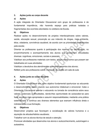 3. Ações junto ao corpo docente
a) Ações
A ação integrada do Orientador Educacional com grupo de professores é de
fundamental importância, não havendo espaço para práticas isoladas e
fragmentadas dos ocorridos abordados no cotidiano da Escola.
b) Objetivos
Realizar ações no desenvolvimento de projetos interdisciplinares sobre valores,
saúde, educação sexual, prevenção ao uso indevido de drogas, meio ambiente,
ética, cidadania, convivência saudável, de acordo com as prioridades estabelecidas
pela escola;
Orientar os professores quanto à participação dos mesmos na identificação, no
encaminhamento e acompanhamento dos alunos que apresentam dificuldades
diversas: cognitivas, emocionais, sociais e pessoais;
Viabilizar aos professores materiais com textos, artigos entre outros que possam ser
trabalhados em suas atividades;
Viabilizar a devolutiva dos atendimentos e encaminhamentos dos alunos;
Refletir junto aos professores sobre: mediação de conflito em sala de aula
4. Ações junto ao corpo discente
a) Ações
O Orientador Educacional tem como objetivo fundamental oportunizar ao educando
o desenvolvimento pleno, visando sua autonomia intelectual e emocional. Cabe a
Orientação Educacional orientar o educando na tomada de consciência sobre seus
valores, potenciais e dificuldades, dando-lhes oportunidade de autoavaliar-se para
fazer escolhas mais apropriadas e assumir responsabilidades; mediante uma prática
sistematizada e contínua aos diversos elementos que exercem influência direta e
indiretamente a sua formação.
b) Objetivos
Desenvolver projetos que favoreçam a socialização de valores humanos e a
aquisição de atitudes/hábitos saudáveis;
Trabalhar com os alunos técnica de estudo e atenção;
Promover atividades que desenvolva nos alunos o autoconhecimento, autoimagem e
autoestima.
 