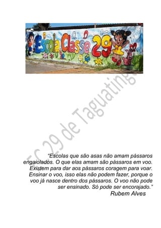 Rubem Alves
“Escolas que são asas não amam pássaros
engaiolados. O que elas amam são pássaros em voo.
Existem para dar aos pássaros coragem para voar.
Ensinar o voo, isso elas não podem fazer, porque o
voo já nasce dentro dos pássaros. O voo não pode
ser ensinado. Só pode ser encorajado.”
 