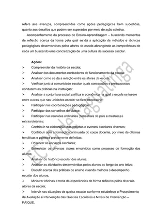 refere aos avanços, compreendidos como ações pedagógicas bem sucedidas,
quanto aos desafios que podem ser superados por meio de ação coletiva.
Acompanhamento do processo de Ensino-Aprendizagem – buscando momentos
de reflexão acerca da forma pela qual se dá a aplicação de métodos e técnicas
pedagógicas desenvolvidas pelos atores da escola abrangendo as competências de
cada um buscando uma concretização de uma cultura de sucesso escolar.
Ações:
 Compreender da história da escola;
 Analisar dos documentos norteadores do funcionamento da escola;
 Analisar como se dá a relação entre os atores da escola;
 Verificar junto à comunidade escolar quais concepções e pressupostos
conduzem as práticas na instituição;
 Analisar a conjuntura social, política e econômica na qual a escola se insere
entre outras que nas unidades escolar se fizer necessário;
 Participar nas coordenações pedagógicas;
 Participar dos conselhos de classe;
 Participar nas reuniões ordinárias (bimestrais de pais e mestres) e
extraordinárias;
 Contribuir na elaboração dos projetos e eventos escolares diversos;
 Contribuir com a formação continuada do corpo docente, por meio de oficinas
temáticas e palestra previamente definidas;
 Observar os espaços escolares;
 Entrevistar os diversos atores envolvidos como processo de formação dos
alunos;
 Analisar do histórico escolar dos alunos;
 Analisar as atividades desenvolvidas pelos alunos ao longo do ano letivo;
 Discutir acerca das práticas de ensino visando melhora o desempenho
escolar dos alunos;
 Ministrar oficinas e troca de experiências de forma reflexiva pelos diversos
atores da escola;
 Intervir nas situações de queixa escolar conforme estabelece o Procedimento
de Avaliação e Intervenção das Queixas Escolares e Níveis de Intervenção –
PAIQUE.
 