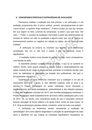 9. CONCEPÇOES PRÁTICAS E ESTRATÉGIAS DE AVALIAÇÃO
Precisamos analisar a avaliação sob dois prismas: o da verificação e o da
avaliação propriamente dita. O termo verificar provém, etimologicamente do latim
“verum facere” e significa "fazer verdadeiro". O termo avaliar, por sua vez, também
tem sua origem no latim, provindo da composição “a-valere”, que quer dizer "dar
valor...". Porém, o conceito de avaliação é formulado a partir das determinações da
conduta de "atribuir um valor ou qualidade a alguma coisa, que, por si, implica um
posicionamento positivo ou negativo em relação ao objeto, ato ou curso de ação
avaliado".
A verificação se encerra no momento que fazemos uma determinada
constatação. Ela, em si, não leva o sujeito a tirar consequência novas e
significativas.
A avaliação implica numa tomada de posição e exige, como consequência,
uma decisão de ação.
É importante planejar cuidadosamente as ações, o que só se sustenta no
coletivo. Porém, tanto quanto planejar, é preciso avaliar o desencadeamento das
ações, levando-se em conta as mudanças que ocorrerão no ambiente escolar; bem
como as realizações já alcançadas na atuação dos profissionais, dos pais e,
principalmente, dos alunos.
Experiências de anos anteriores indicavam que a avaliação é um ato de
crescimento para todo o grupo. E, das reflexões coletivas, ante os erros e os
acertos, o Projeto Pedagógico foi sendo melhorado; foi-se buscando o
aperfeiçoamento das ações pedagógicas, administrativas e das relações pessoais.
A partir das avaliações ocorridas em 2013, nas reuniões pedagógicas bimestrais, o
Projeto Pedagógico deste Estabelecimento de Ensino sofreu adaptações para o ano
de 2014. Há, na escola, uma consciência ampla de que é necessário continuar
fazendo educação de forma coletiva e de ajuda mútua, ciente de duas coisas: na
E.C. 29 já se alcançaram grandes vitórias, entretanto, ainda há muito a se realizar.
A verificação do rendimento escolar compreende a avaliação da
aprendizagem; tem como objetivo diagnosticar a situação de aprendizagem de cada
aluno e identificar em que medida os conteúdos significativos necessários ao
 