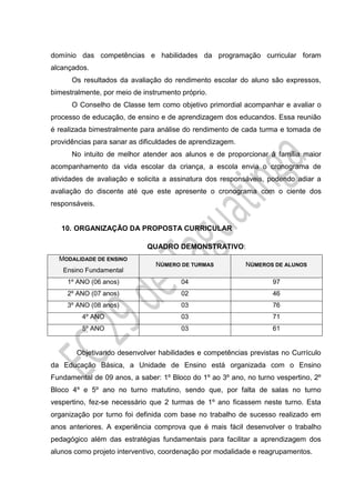 domínio das competências e habilidades da programação curricular foram
alcançados.
Os resultados da avaliação do rendimento escolar do aluno são expressos,
bimestralmente, por meio de instrumento próprio.
O Conselho de Classe tem como objetivo primordial acompanhar e avaliar o
processo de educação, de ensino e de aprendizagem dos educandos. Essa reunião
é realizada bimestralmente para análise do rendimento de cada turma e tomada de
providências para sanar as dificuldades de aprendizagem.
No intuito de melhor atender aos alunos e de proporcionar à família maior
acompanhamento da vida escolar da criança, a escola envia o cronograma de
atividades de avaliação e solicita a assinatura dos responsáveis, podendo adiar a
avaliação do discente até que este apresente o cronograma com o ciente dos
responsáveis.
10. ORGANIZAÇÃO DA PROPOSTA CURRICULAR
QUADRO DEMONSTRATIVO:
MODALIDADE DE ENSINO
Ensino Fundamental
NÚMERO DE TURMAS NÚMEROS DE ALUNOS
1º ANO (06 anos) 04 97
2º ANO (07 anos) 02 46
3º ANO (08 anos) 03 76
4º ANO 03 71
5º ANO 03 61
Objetivando desenvolver habilidades e competências previstas no Currículo
da Educação Básica, a Unidade de Ensino está organizada com o Ensino
Fundamental de 09 anos, a saber: 1º Bloco do 1º ao 3º ano, no turno vespertino, 2º
Bloco 4º e 5º ano no turno matutino, sendo que, por falta de salas no turno
vespertino, fez-se necessário que 2 turmas de 1º ano ficassem neste turno. Esta
organização por turno foi definida com base no trabalho de sucesso realizado em
anos anteriores. A experiência comprova que é mais fácil desenvolver o trabalho
pedagógico além das estratégias fundamentais para facilitar a aprendizagem dos
alunos como projeto interventivo, coordenação por modalidade e reagrupamentos.
 