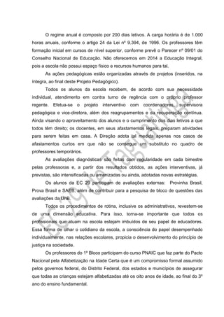 O regime anual é composto por 200 dias letivos. A carga horária é de 1.000
horas anuais, conforme o artigo 24 da Lei nº 9.394, de 1996. Os professores têm
formação inicial em cursos de nível superior, conforme prevê o Parecer nº 09/01 do
Conselho Nacional de Educação. Não oferecemos em 2014 a Educação Integral,
pois a escola não possui espaço físico e recursos humanos para tal.
As ações pedagógicas estão organizadas através de projetos (inseridos, na
íntegra, ao final deste Projeto Pedagógico).
Todos os alunos da escola recebem, de acordo com sua necessidade
individual, atendimento em contra turno de regência com o próprio professor
regente. Efetua-se o projeto interventivo com coordenadores, supervisora
pedagógica e vice-diretora, além dos reagrupamentos e da recuperação contínua.
Ainda visando o aproveitamento dos alunos e o cumprimento dos dias letivos a que
todos têm direito; os docentes, em seus afastamentos legais, preparam atividades
para serem feitas em casa. A Direção adota tal medida apenas nos casos de
afastamentos curtos em que não se consegue um substituto no quadro de
professores temporários.
As avaliações diagnósticas são feitas com regularidade em cada bimestre
pelas professoras e, a partir dos resultados obtidos, as ações interventivas, já
previstas, são intensificadas ou amenizadas ou ainda, adotadas novas estratégias.
Os alunos da EC 29 participam de avaliações externas: Provinha Brasil,
Prova Brasil e SAEB, além de contribuir para a pesquisa de bloco de questões das
avaliações da UnB.
Todos os procedimentos de rotina, inclusive os administrativos, revestem-se
de uma dimensão educativa. Para isso, torna-se importante que todos os
profissionais que atuam na escola estejam imbuídos de seu papel de educadores.
Essa forma de olhar o cotidiano da escola, a consciência do papel desempenhado
individualmente, nas relações escolares, propicia o desenvolvimento do princípio de
justiça na sociedade.
Os professores do 1º Bloco participam do curso PNAIC que faz parte do Pacto
Nacional pela Alfabetização na Idade Certa que é um compromisso formal assumido
pelos governos federal, do Distrito Federal, dos estados e municípios de assegurar
que todas as crianças estejam alfabetizadas até os oito anos de idade, ao final do 3º
ano do ensino fundamental.
 