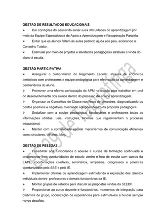GESTÃO DE RESULTADOS EDUCACIONAIS
 Dar condições do educando sanar suas dificuldades de aprendizagem por
meio da Equipe Especializada de Apoio a Aprendizagem e Recuperação Paralela.
 Evitar que os alunos faltem às aulas pedindo ajuda aos pais, acionando o
Conselho Tutelar.
 Estimular por meio de projetos e atividades pedagógicas atrativas a vinda do
aluno à escola.
GESTÃO PARTICIPATIVA
 Assegurar o cumprimento do Regimento Escolar, através de encontros
periódicos com professores e equipe pedagógica para efetivação da aprendizagem e
permanência do aluno.
 Promover uma efetiva participação da APM na escola para trabalhar em prol
do desenvolvimento dos alunos dentro do processo de ensino aprendizagem.
 Organizar os Conselhos de Classe nos finais de bimestres, diagnosticando os
pontos positivos e negativos, buscando soluções dentro da proposta pedagógica.
 Socializar com a equipe pedagógica, funcionários e professores todas as
informações obtidas: Leis, instruções, Normas que regulamentam o processo
educacional.
 Manter com a comunidade escolar mecanismos de comunicação eficientes
como circulares, bilhetes, blog.
GESTÃO DE PESSOAS
 Possibilitar aos funcionários o acesso a cursos de formação continuada e
proporcionar-lhes oportunidades de estudo dentro e fora da escola com cursos da
EAPE, coordenações coletivas, seminários, simpósios, congressos e palestras
oportunizados pela SEE e pela IE.
 lmplementar oficinas de aprendizagem estimulando a exposição dos talentos
individuais dentre professores e demais funcionários da IE.
 Montar grupos de estudos para discutir as propostas vindas da SEEDF.
 Proporcionar ao corpo docente e funcionários, momentos de integração para
dinâmica de grupo, socialização de experiências para estimulá-los a buscar sempre
novos desafios.
 