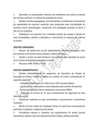  Aproveitar as coordenações coletivas dos professores para discutir proposta
que venham contribuir na melhoria da qualidade de ensino.
 Realizar reuniões pedagógicas, conscientizando os professores e funcionários
da necessidade de encontrar caminhos mais prazerosos para concretização do
processo ensino aprendizagem, construindo uma pedagogia centrada no aluno e
não só nos conteúdos.
 Estabelecer uma parceria com o batalhão escolar que assista a escola em
suas necessidades, inibindo a indisciplina e minimizando os impactos da violência
na escola.
GESTÃO FINANCEIRA
 Adquirir, de acordo com as leis regulamentares, material pedagógico, bens
permanentes e de consumo para subsidiar a prática educativa.
 Ampliar o acervo da sala de leitura e da videoteca com aquisição de novos
livros e filmes de finalidade pedagógica e lúdica.
 Recursos: APM, PDDE e PDAF.
GESTÃO ADMINISTRATIVA
 Solicitar sistematicamente à engenharia da Secretaria de Estado de
Educação do Distrito Federal a reforma da unidade de Ensino contemplando os
seguintes aspectos:
– melhoria na iluminação com reforma em 100% da parte elétrica;
– construção de uma quadra ou área adequada para a prática de esportes;
– restauração do pátio interno adaptando-o para alunos ANEE;
– instalação de circuito de TV para monitoramento de segurança na área
interna da escola
 Oportunizar melhorias no setor administrativo, incrementando o atendimento
ao público.
 Manter em bom estado as instalações físicas em geral para conservação do
patrimônio e preservar a segurança dos alunos.
 Providenciar reparos e consertos nos equipamentos da escola quando
necessários, estando a par dos aspectos técnicos e legais, zelando pelo todo.
 
