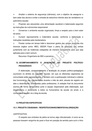  Ampliar o sistema de segurança (câmeras), com o objetivo de assegurar o
bem estar dos alunos e evitar a entrada de estranhos inibindo atos de vandalismo no
patrimônio escolar.
 Propiciar aos educandos uma alimentação saudável e balanceada seguindo
as instruções da nutricionista responsável.
 Conservar o ambiente escolar organizado, limpo e arejado para o bem estar
de todos.
 Cumprir rigorosamente o Calendário escolar, conforme a elaboração e
instruções recebidas pela mantenedora.
 Prestar contas em tempo hábil e descrever gastos das verbas recebidas dos
diversos órgãos como: MEC, SEEDF. Fazer o plano de aplicação das verbas
juntamente com as instâncias colegiadas de maneira transparente para que seja
aplicada para o bem comum.
Recursos: Engenharia da SEE e parceiros.
12. ACOMPANHAMENTO E AVALIAÇÃO DO PROJETO POLÍTICO-
PEDAGÓGICO
A elaboração, acompanhamento e avaliação do projeto político-pedagógico
ocorreram no âmbito do Conselho Escolar, em que os diferentes segmentos da
comunidade estão representados, e também com a participação individual e coletiva
dos funcionários nas coordenações durante o mês de abril, através de registro em
atas e observações verbalizadas pelos professores. A redação final do documento
ocorreu de forma democrática junto à equipe responsável pela elaboração, que
disponibilizou o documento a todos os funcionários da escola via email, e a
comunidade escolar via o blog da escola.
13.PROJETOS ESPECÍFICOS
13.1. PROJETO CIDADANIA - RESPEITO/CONHECIMENTO/VALORIZAÇÃO
JUSTIFICATIVA:
O respeito aos símbolos da pátria se tornou algo ridicularizado, é como se as
pessoas tivessem vergonha de parar e ficar em posição de sentido para ouvir o Hino
 