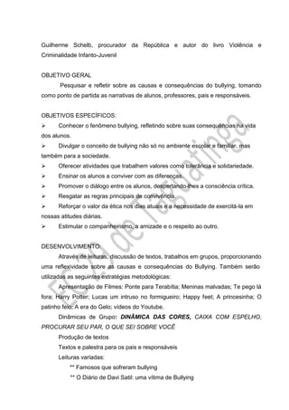 Guilherme Schelb, procurador da República e autor do livro Violência e
Criminalidade Infanto-Juvenil
OBJETIVO GERAL
Pesquisar e refletir sobre as causas e consequências do bullying, tomando
como ponto de partida as narrativas de alunos, professores, pais e responsáveis.
OBJETIVOS ESPECÍFICOS:
 Conhecer o fenômeno bullying, refletindo sobre suas consequências na vida
dos alunos.
 Divulgar o conceito de bullying não só no ambiente escolar e familiar, mas
também para a sociedade.
 Oferecer atividades que trabalhem valores como tolerância e solidariedade.
 Ensinar os alunos a conviver com as diferenças.
 Promover o diálogo entre os alunos, despertando-lhes a consciência crítica.
 Resgatar as regras principais de convivência.
 Reforçar o valor da ética nos dias atuais e a necessidade de exercitá-la em
nossas atitudes diárias.
 Estimular o companheirismo, a amizade e o respeito ao outro.
DESENVOLVIMENTO:
Através de leituras, discussão de textos, trabalhos em grupos, proporcionando
uma reflexividade sobre as causas e consequências do Bullying. Também serão
utilizadas as seguintes estratégias metodológicas:
Apresentação de Filmes: Ponte para Terabítia; Meninas malvadas; Te pego lá
fora; Harry Potter; Lucas um intruso no formigueiro; Happy feet; A princesinha; O
patinho feio; A era do Gelo; vídeos do Youtube.
Dinâmicas de Grupo: DINÂMICA DAS CORES, CAIXA COM ESPELHO,
PROCURAR SEU PAR, O QUE SEI SOBRE VOCÊ
Produção de textos
Textos e palestra para os pais e responsáveis
Leituras variadas:
** Famosos que sofreram bullying
** O Diário de Davi Satil: uma vítima de Bullying
 