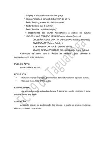** Bullying: a brincadeira que não tem graça
** Matéria “Brasília é campeã de bullying”, do DFTV
** Texto “Bullying: o exercício da intimidação”
** Texto “Eu sei o que é bullying”
** Texto “Brasília, capital do bullying”
** Depoimentos dos alunos relacionados à prática do bullying
** LIVROS – NÃO TEM DOIS IGUAIS (Carmem Lúcia Campos)
COLEÇÃO TODOS CONTRA O BULLYING (Rose E. Machado)
DIVERSIDADE (Tatiana Belinky )
E SE FOSSE COM VOCÊ? (Sandra Saruê)
DIÁRIO DE UMA VÍTIMA DE BULLYING (Lélio Braga Calhau)
Confecção de painel com a “Árvore da amizade”, para valorizar o
companheirismo entre os alunos.
PÚBLICO-ALVO:
A comunidade escolar.
RECURSOS:
 Humanos: equipe da direção, professores e demais funcionários e pais de alunos;
 Materiais: livros, CDs, DVDs, textos.
CRONOGRAMA:
As atividades serão aplicadas durante 3 semanas, sendo reforçado o tema
durante todo o ano letivo.
AVALIAÇÃO:
Avaliação através da participação dos alunos , e avalia-se ainda a mudança
no comportamento dos alunos .
 
