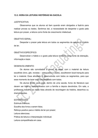 13.3. HORA DA LEITURA/ HISTÓRIAS NA SACOLA
JUSTIFICATIVA:
Observamos que os alunos só liam quando eram obrigados a fazê-lo para
realizar provas ou testes. Sentimos daí, a necessidade de despertar o gosto pela
leitura por prazer, a leitura como fonte de crescimento intelectual.
OBJETIVO GERAL:
Despertar o prazer pela leitura em todos os segmentos da escola e o hábito
de ler.
OBJETIVO ESPECÍFICO:
Desenvolver o hábito e o gosto pela leitura também como fonte de distração,
informação e lazer.
DESENVOLVIMENTO:
Os alunos são convidados a deixar as salas, com o material de leitura
escolhido (livro, gibi, revistas – adequados à idade), escolherem local tranquilo para
ler o material. Essa atividade é desenvolvida com todos os segmentos, para que
esse momento de lazer seja compartilhado com todos.
Os alunos levam para casa, dentro de uma sacola, livros de literatura que
devem ser lidos e compartilhados com a família e depois devolvidos. Em sala, a
professora trabalha as obras lidas através de recontagem da história, desenhos ou
dramatizações.
ESTRATÉGIAS:
Estímulo à leitura;
Escolha dos livros a serem lidos;
Reforço positivo para o hábito de ler por prazer;
Leitura silenciosa;
Prática de leitura e interpretação individual;
Leitura compartilhada em casa.
 