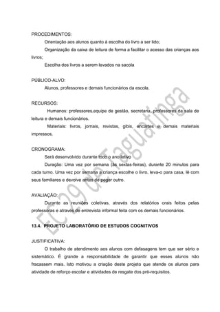 PROCEDIMENTOS:
Orientação aos alunos quanto à escolha do livro a ser lido;
Organização da caixa de leitura de forma a facilitar o acesso das crianças aos
livros;
Escolha dos livros a serem levados na sacola
PÚBLICO-ALVO:
Alunos, professores e demais funcionários da escola.
RECURSOS:
Humanos: professores,equipe de gestão, secretaria, professores da sala de
leitura e demais funcionários.
Materiais: livros, jornais, revistas, gibis, encartes e demais materiais
impressos.
CRONOGRAMA:
Será desenvolvido durante todo o ano letivo
Duração: Uma vez por semana (às sextas-feiras), durante 20 minutos para
cada turno. Uma vez por semana a criança escolhe o livro, leva-o para casa, lê com
seus familiares e devolve antes de pegar outro.
AVALIAÇÃO:
Durante as reuniões coletivas, através dos relatórios orais feitos pelas
professoras e através de entrevista informal feita com os demais funcionários.
13.4. PROJETO LABORATÓRIO DE ESTUDOS COGNITIVOS
JUSTIFICATIVA:
O trabalho de atendimento aos alunos com defasagens tem que ser sério e
sistemático. É grande a responsabilidade de garantir que esses alunos não
fracassem mais. Isto motivou a criação deste projeto que atende os alunos para
atividade de reforço escolar e atividades de resgate dos pré-requisitos.
 