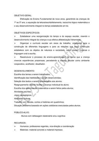 OBJETIVO GERAL:
Efetivação do Ensino Fundamental de nove anos, garantindo às crianças de
1º ao 5º ano, a aquisição da leitura/escrita/letramento, raciocínio lógico matemático e
o seu desenvolvimento integral no tempo estabelecido em lei.
OBJETIVOS ESPECÍFICOS:
 Estabelecer uma reorganização do tempo e do espaço escolar, visando o
desenvolvimento integral da criança e sua efetiva alfabetização/ letramento;
 Organizar o currículo escolar em eixos de trabalho, orientados para a
construção de diferentes linguagens e para as relações que essa construção
estabelece com os objetos de natureza e sociedade, artes visuais, músicas e
linguagem oral e escrita;
 Reestruturar o processo de ensino-aprendizagem de forma que a criança
vivencie experiências prazerosas; percebendo o espaço escolar como ambiente
cooperativo, acolhedor, desafiador.
DESENVOLVIMENTO:
Escolha dos temas a serem trabalhados;
Identificação das habilidades a serem desenvolvidas;
Seleção dos textos a serem apresentados aos alunos;
Reagrupamento visando facilitar o avanço individual do aluno;
Escolha dos exercícios de matemática a serem feitos pelos alunos;
Atividades escritas;
Jogos pedagógicos;
Atividades lúdicas;
Trabalho com fábulas, contos e histórias em quadrinhos;
Situação problema baseada em ações cotidianas executadas pelos alunos.
PÚBLICO-ALVO:
Alunos com defasagem idade/série e/ou cognitiva
RECURSOS:
 Humanos: professores regentes, vice-direção e coordenação
 Materiais: material concreto e material impresso.
 