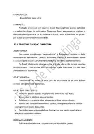 CRONOGRAMA:
Durante todo o ano letivo
AVALIAÇÃO:
Avaliação processual com base nos testes da psicogênese que são aplicados
mensalmente e testes de matemática. Alunos que forem alcançando os objetivos e
demonstrando capacidade de acompanhar a turma, serão substituídos no projeto
por outros que demonstrem necessidade.
13.5. PROJETO EDUCAÇÃO FINANCEIRA
JUSTIFICATIVA
Nos países considerados “desenvolvidos” a Educação Financeira é dada,
desde cedo no seio familiar, cabendo às escolas o reforço e embasamento teórico
necessário para desenvolver uma mente madura e previdente economicamente.
No Brasil, infelizmente, observa-se que a família não só não fornece esse tipo
de ensinamento, como muitas delas atravessam crises financeiras por não saber
administrar suas economias.
OBJETIVO GERAL:
Conscientizar os alunos e seus pais da importância de se criar hábitos
corretos para administrar economias.
OBJETIVOS ESPECÍFICOS:
 Promover debates sobre a importância do dinheiro na vida diária;
 Desenvolver o hábito de planejar gastos;
 Estimular a consciência sobre a importância de se poupar dinheiro;
 Formar uma consciência econômica coletiva, onde planejamento e controle
sejam prioridade diante dos gastos;
 Sensibilizar para a necessidade se desenvolver uma mente organizada em
relação ao trato com o dinheiro.
DESENVOLVIMENTO:
Prática de atividades que compreendam planejamento e gastos;
 
