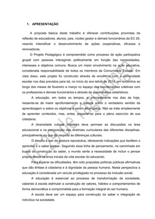 1. APRESENTAÇÃO
A proposta básica deste trabalho é oferecer contribuições provindas da
reflexão de educadores, alunos, pais, núcleo gestor e demais funcionários da EC 29,
visando intensificar o desenvolvimento de ações cooperativas, eficazes e
renovadoras.
O Projeto Pedagógico é compreendido como processo de ação participativa
grupal com pessoas interagindo politicamente em função das necessidades,
interesses e objetivos comuns. Busca um maior envolvimento na ação educativa,
considerada responsabilidade de todos os membros da Comunidade Escolar. Em
vista disso, este projeto foi construído através de encontros com a comunidade
escolar nos dias previstos para tal, no início do ano letivo de 2014, em encontros ao
longo dos meses de fevereiro e março no espaço das coordenações coletivas com
os professores e demais funcionários e através de questionários estatísticos.
A educação, em todos os tempos, e principalmente nos dias de hoje,
ressente-se de maior aprofundamento e clareza sobre o verdadeiro sentido da
aprendizagem e sobre os objetivos a serem alcançados. Não se trata simplesmente
de aprender conteúdos, mas, antes, preparar-se para o pleno exercício de sua
cidadania.
A diversidade cultural brasileira deve permear as discussões na área
educacional e na composição das diretrizes curriculares das diferentes disciplinas,
principalmente no que diz respeito às diferenças culturais.
O desafio é sair da postura reprodutiva, oferecendo indicações que facilitem o
aprender e o saber pensar. Seguindo essa linha de pensamento, na caminhada em
busca da construção do saber, o mundo sente a necessidade de incluir o pensar
próprio desde os anos iniciais da vida escolar do educando.
Para superar as dificuldades, têm sido propostas políticas públicas afirmativas
que dão ênfase à cidadania e à dignidade da pessoa humana. Nesta perspectiva a
educação é considerada um veículo privilegiado no processo da inclusão social.
A educação é essencial ao processo de transformação da sociedade,
cabendo à escola estimular a construção de valores, hábitos e comportamentos de
forma democrática e comprometida para a formação integral do ser humano.
A escola deve ser um espaço para construção do saber e integração do
indivíduo na sociedade.
 