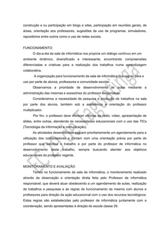 construção e ou participação em blogs e sites, participação em reuniões gerais, de
áreas, orientação aos professores, sugestões de uso de programas, simuladores,
repositórios entre outros como o uso de redes sociais.
FUNCIONAMENTO:
O dia-a-dia da sala de informática nos propicia um diálogo contínuo em um
ambiente dinâmico, diversificado e interessante, encontrando compreensões
diferenciadas e criativas para a realização dos trabalhos numa aprendizagem
colaborativa.
A organização para funcionamento da sala de informática fixa regras para o
uso por parte de alunos, professores e comunidade escolar.
Observamos a prioridade de desenvolvimento de aulas mediante a
administração das mesmas e acessórias do professor responsável.
Consideramos a necessidade de pesquisa e produção de trabalhos na sala
por parte dos alunos, também sob a assistência e orientação do professor
multiplicador.
Por fim, o professor deve oferecer oficinas de rádio, vídeo, apresentação de
slides, entre outras, atendendo às necessidades educacionais com o uso das TICs
(Tecnologia da Informação e comunicação).
As atividades desenvolvidas seguem prioritariamente um agendamento para a
utilização dos computadores e contam com uma orientação prévia por parte do
professor que solicitou o trabalho e por parte do professor de informática no
desenvolvimento deste trabalho, sempre buscando atender aos objetivos
educacionais do professor regente.
MONITORAMENTO E AVALIAÇÃO
Temos no funcionamento da sala de informática, o monitoramento realizado
através da observação e orientação direta feita pelo Professor de informática
responsável, que deverá atuar obedecendo a um agendamento de aulas, realização
de trabalhos e pesquisas e às regras de funcionamento da mesma com alunos e
professores para direção da ação educacional com o uso dos recursos tecnológicos.
Estas regras são estabelecidas pelo professor de informática juntamente com a
coordenação, sendo apresentadas à direção do escola classe 29.
 