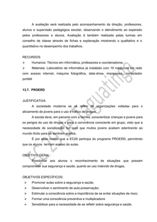 A avaliação será realizada pelo acompanhamento da direção, professores,
alunos e supervisão pedagógica escolar, observando o atendimento ao esperado
pelos professores e alunos. Avaliação é também realizada pelas turmas em
conselho de classe através de fichas e explanação mostrando o qualitativo e o
quantitativo no desempenho dos trabalhos.
RECURSOS
 Humanos: Técnico em informática, professores e coordenadores.
 Materiais: Laboratório de informática já instalado com 19 máquinas em rede
com acesso internet, máquina fotográfica, data-show, impressora, computador
portátil
13.7. PROERD
JUSTIFICATIVA
A sociedade moderna se vê refém de organizações voltadas para o
aliciamento de jovens para o uso e tráfico de drogas.
A escola deve, em parceria com a família, conscientizar crianças e jovens para
os perigos do uso de drogas e para a convivência consciente em grupo, visto que a
necessidade de socialização faz com que muitos jovens acabem adentrando ao
mundo ilícito para se sentirem aceitos.
É por esse motivo que a EC29 participa do programa PROERD, permitindo
que os alunos tenham acesso às aulas.
OBJETIVO GERAL:
Possibilitar aos alunos o reconhecimento de situações que possam
comprometer sua segurança e saúde, quanto ao uso indevido de drogas.
OBJETIVOS ESPECÍFICOS:
 Promover aulas sobre a segurança e saúde;
 Desenvolver o sentimento de auto-preservação;
 Estimular a consciência sobre a importância de se evitar situações de risco;
 Formar uma consciência preventiva e multiplicadora
 Sensibilizar para a necessidade de se refletir sobre segurança e saúde.
 
