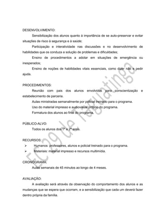 DESENVOLVIMENTO:
Sensibilização dos alunos quanto à importância de se auto-preservar e evitar
situações de risco à segurança e à saúde;
Participação e interatividade nas discussões e no desenvolvimento de
habilidades que os conduza a solução de problemas e dificuldades;
Ensino de procedimentos a adotar em situações de emergência ou
inesperados;
Ensino de noções de habilidades vitais essenciais, como dizer não e pedir
ajuda.
PROCEDIMENTOS:
Reunião com pais dos alunos envolvidos para conscientização e
estabelecimento de parceria.
Aulas ministradas semanalmente por policial treinado para o programa.
Uso do material impresso e audiovisual próprio do programa.
Formatura dos alunos ao final do programa.
PÚBLICO-ALVO:
Todos os alunos dos 1º e 2º anos.
RECURSOS:
 Humanos: professores, alunos e policial treinado para o programa.
 Materiais: material impresso e recursos multimídia.
CRONOGRAMA:
Aulas semanais de 45 minutos ao longo de 4 meses.
AVALIAÇÃO:
A avaliação será através da observação do comportamento dos alunos e as
mudanças que se espera que ocorram, e a sensibilização que cada um deverá fazer
dentro própria da família.
 