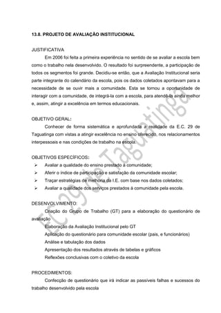 13.8. PROJETO DE AVALIAÇÃO INSTITUCIONAL
JUSTIFICATIVA
Em 2006 foi feita a primeira experiência no sentido de se avaliar a escola bem
como o trabalho nela desenvolvido. O resultado foi surpreendente, a participação de
todos os segmentos foi grande. Decidiu-se então, que a Avaliação Institucional seria
parte integrante do calendário da escola, pois os dados coletados apontavam para a
necessidade de se ouvir mais a comunidade. Esta se tornou a oportunidade de
interagir com a comunidade, de integrá-la com a escola, para atendê-la ainda melhor
e, assim, atingir a excelência em termos educacionais.
OBJETIVO GERAL:
Conhecer de forma sistemática e aprofundada a realidade da E.C. 29 de
Taguatinga com vistas a atingir excelência no ensino oferecido, nos relacionamentos
interpessoais e nas condições de trabalho na escola.
OBJETIVOS ESPECÍFICOS:
 Avaliar a qualidade do ensino prestado à comunidade;
 Aferir o índice de participação e satisfação da comunidade escolar;
 Traçar estratégias de melhoria da I.E. com base nos dados coletados;
 Avaliar a qualidade dos serviços prestados à comunidade pela escola.
DESENVOLVIMENTO:
Criação do Grupo de Trabalho (GT) para a elaboração do questionário de
avaliação
Elaboração da Avaliação Institucional pelo GT
Aplicação do questionário para comunidade escolar (pais, e funcionários)
Análise e tabulação dos dados
Apresentação dos resultados através de tabelas e gráficos
Reflexões conclusivas com o coletivo da escola
PROCEDIMENTOS:
Confecção de questionário que irá indicar as passíveis falhas e sucessos do
trabalho desenvolvido pela escola
 