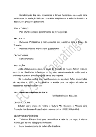 Sensibilização dos pais, professores e demais funcionários da escola para
participarem da avaliação de forma consciente e objetivando a melhoria do ensino e
dos serviços prestados pela escola.
PÚBLICO-ALVO:
Pais e funcionários da Escola Classe 29 de Taguatinga.
RECURSOS:
 Humanos: Professores e representantes dos auxiliares para o Grupo de
Trabalho
 Materiais: material impresso dos questionários
CRONOGRAMA:
Semestralmente
AVALIAÇÃO:
Após a tabulação dos dados o Grupo de Trabalho se reúne e faz um relatório
expondo as dificuldades enfrentadas no processo todo da Avaliação Institucional e
propondo mudanças e/ou adaptações para o ano seguinte.
Os resultados obtidos pelos questionários e as possíveis falhas encontradas
são expostos ao corpo de funcionários da escola para que sejam adotadas as
necessárias medidas de correção.
13.9. PROJETO AFRO BRASILIDADE
Por Rosália Miguel dos Anjos
OBJETIVO GERAL
Estudar sobre ensino de História e Cultura Afro Brasileira e Africana para
Educação das Relações Étnico Raciais baseado na Lei 10639/2003 da LDB.
OBJETIVOS ESPECÍFICOS
 Trabalhar África e Brasil para desmistificar a ideia de que negro é inferior
(Construção de uma pedagogia antirracista).
 Levar o conhecimento da cultura afro-brasileira.
 