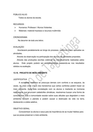 PÚBLICO ALVO
Todos os alunos da escola.
RECURSOS
 Humanos: Professor / Alunos Visitantes
 Materiais: material impresso e recursos multimídia
CRONOGRAMA
No decorrer de todo ano letivo
AVALIAÇÃO
Acontecerá paralelamente ao longo do processo, conforme forem aplicadas as
atividades.
Através da observação na participação dos alunos nas atividades propostas.
Através das produções escritas coletivas ou individualmente realizadas pelos
alunos. Este projeto poderá ser redimensionado baseando-se nos resultados
obtidos na avaliação.
13.10. PROJETO DE MEIO AMBIENTE
JUSTIFICATIVA
A sociedade moderna se preocupa demais com conforto e se esquece, às
vezes, do meio onde vive e dos transtornos que certos confortos podem trazer ao
meio ambiente. Após esta constatação com os alunos e mediante as inúmeras
reportagens que anunciam catástrofes climáticas, resolvemos buscar uma forma de
conscientizar toda a comunidade escolar sobre suas atitudes que degradam o meio
ambiente, poluem o planeta e podem causar a destruição da vida na terra,
destacando a coleta seletiva.
OBJETIVO GERAL:
Conscientizar os alunos e seus pais da importância de se mudar hábitos para
que se possa preservar o meio ambiente.
 