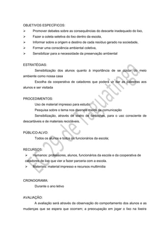 OBJETIVOS ESPECÍFICOS:
 Promover debates sobre as consequências do descarte inadequado do lixo,
 Fazer a coleta seletiva do lixo dentro da escola,
 Informar sobre a origem e destino de cada resíduo gerado na sociedade,
 Formar uma consciência ambiental coletiva,
 Sensibilizar para a necessidade da preservação ambiental
ESTRATÉGIAS:
Sensibilização dos alunos quanto à importância de se cuidar do meio
ambiente como nossa casa
Escolha da cooperativa de catadores que poderá vir dar as palestras aos
alunos e ser visitada
PROCEDIMENTOS:
Uso de material impresso para estudo
Pesquisa sobre o tema nos diversos meios de comunicação
Sensibilização, através de teatro de fantoches, para o uso consciente de
descartáveis e de materiais recicláveis.
PÚBLICO-ALVO:
Todos os alunos e todos os funcionários da escola;
RECURSOS:
 Humanos: professores, alunos, funcionários da escola e da cooperativa de
catadores de lixo que vier a fazer parceria com a escola.
 Materiais: material impresso e recursos multimídia
CRONOGRAMA:
Durante o ano letivo
AVALIAÇÃO:
A avaliação será através da observação do comportamento dos alunos e as
mudanças que se espera que ocorram; a preocupação em jogar o lixo na lixeira
 
