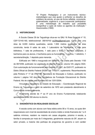 “O Projeto Pedagógico é um instrumento teórico-
metodológico que visa ajudar a enfrentar os desafios do
cotidiano da escola, só que de forma refletida, consciente,
sistematizada, orgânica e, o que é essencial, participativa.
É uma metodologia de trabalho que possibilita
ressignificar a ação de todos os agentes da instituição.”
Vasconcellos (1995)
2. HISTORICIDADE
A Escola Classe 29 de Taguatinga situa-se na QNJ 18 Área Especial nº 10,
CEP:72140-180, telefone/email: 39016743/ ec29tag@gmail.com. Conta com uma
área de 6.000 metros quadrados, sendo 1.500 metros quadrados de área
construída, tendo 8 salas de aula, 1 Laboratório de Informática, 1 sala para
biblioteca, 1 sala de professores, 1 sala para o SOE, 1 banheiro adaptado, 2
banheiros para os alunos, 2 banheiros para os funcionários, 1 cantina, 1 refeitório, 1
secretaria/direção, 1 depósito para merenda.
Edificada em 1969 e inaugurada em 02/09/70. Foi criada pelo Decreto 1150
de 08/10/69, publicado na Legislação do Distrito Federal, volume VIII, página 3024.
Com autorização de funcionamento pelo Decreto nº 3547, de 03/01/77, publicado no
Diário Oficial do Distrito Federal (DODF) de 11/02/77, suplemento. Reconhecimento
pela Portaria nº 17 de 07/07/80, Secretaria de Educação e Cultura, publicado no
volume I, página 142 dos Atos Normativos da Fundação Educacional do Distrito
Federal. Ato de criação pela Portaria 003 de 12/01/2004.
Vinculada à Secretaria de Estado de Educação – Coordenação Regional de
Ensino de Taguatinga a partir de setembro de 1970 vem prestando atendimento à
Comunidade ininterruptamente.
Atualmente atende de 1º ao 5º ano do Ensino Fundamental, totalizando
aproximadamente 350 alunos no diurno.
3. DIAGNÓSTICO DA REALIDADE ESCOLAR
A escola conta com alunos com faixa etária entre 06 e 13 anos, os quais têm
responsáveis com nível de escolaridade de ensino médio e renda financeira de 1 a 5
salários mínimos, residem na maioria em casas alugadas, próximo à escola, a
família é composta por mais de 5 integrantes, geralmente naturais do DF, atuam no
setor privado, a maioria não participa de programas do governo e com caráter
 