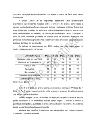 propostas pedagógicas que despertem nos alunos o prazer de fazer parte dessa
comunidade.
A Escola Classe 29 de Taguatinga desenvolve uma aprendizagem
significativa, oportunizando relações entre a Unidade de Ensino, comunidade e
demais manifestações culturais, regionais, étnicas, religiosas e políticas. Busca abrir
suas portas para questões da sociedade e do cotidiano demonstrando que se pode
atuar decisivamente no processo de construção da cidadania, tendo como meta o
ideal de uma crescente igualdade de direitos entre os cidadãos, baseados nos
princípios democráticos previstos nos eixos transversais propostos nos pressupostos
teóricos, Currículo em Movimento.
Os índices de desempenho, em 2013, podem ser observados abaixo no
Gráfico de Desempenho de Turmas:
MOVIMENTAÇÃO 1º ano 2º ano 3º ano 4º ano 5ª ano
Matrícula Inicial em mar/2013 40 70 76 70 83
Afastados por Transferência 06 05 03 05 10
Matrícula final 38 71 76 69 83
Aprovados 38 70 68 62 79
Reprovados 00 00 08 06 04
Admitidos após fevereiro 05 05 03 05 10
Afastados por abandono 00 01 00 01 00
Fonte: Censo Escolar
O 1º, 2º e 3º anos, no gráfico acima, equivalem às turmas do 1º Bloco do 1º
Ciclo (6, 7 e 8 anos) respectivamente, onde se inicia o processo de alfabetização e
que tem promoção automática.
Embora estejam baixos, os índices de retenção são preocupantes e são um
ponto importante a ser melhorado através deste projeto. O desafio é manter o
padrão já alcançado na qualidade do ensino oferecido sem, no entanto, descuidar da
busca constantemente pelo aprimoramento.
Mediante tais desafios, trabalha-se para desenvolver um projeto integrado
com toda a comunidade escolar.
 
