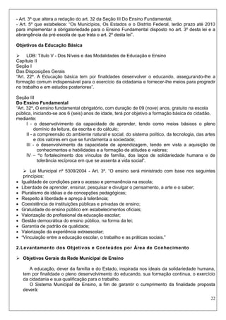 22 
- Art. 3º que altera a redação do art. 32 da Seção III Do Ensino Fundamental; 
- Art. 5º que estabelece: “Os Municípios, Os Estados e o Distrito Federal, terão prazo até 2010 para implementar a obrigatoriedade para o Ensino Fundamental disposto no art. 3º desta lei e a abrangência da pré-escola de que trata o art. 2º desta lei”. 
Objetivos da Educação Básica 
 LDB: Título V - Dos Níveis e das Modalidades de Educação e Ensino 
Capítulo II 
Seção I 
Das Disposições Gerais 
“Art. 22º. A Educação básica tem por finalidades desenvolver o educando, assegurando-lhe a formação comum indispensável para o exercício da cidadania e fornecer-lhe meios para progredir no trabalho e em estudos posteriores”. 
Seção III 
Do Ensino Fundamental 
“Art. 32º. O ensino fundamental obrigatório, com duração de 09 (nove) anos, gratuito na escola pública, iniciando-se aos 6 (seis) anos de idade, terá por objetivo a formação básica do cidadão, mediante: 
I - o desenvolvimento da capacidade de aprender, tendo como meios básicos o pleno domínio da leitura, da escrita e do cálculo; 
II - a compreensão do ambiente natural e social, do sistema político, da tecnologia, das artes e dos valores em que se fundamenta a sociedade; 
III - o desenvolvimento da capacidade de aprendizagem, tendo em vista a aquisição de conhecimentos e habilidades e a formação de atitudes e valores; 
IV – “o fortalecimento dos vínculos de família, dos laços de solidariedade humana e de tolerância recíproca em que se assenta a vida social”. 
 Lei Municipal nº 5309/2004 - Art. 3º. “O ensino será ministrado com base nos seguintes princípios: 
 Igualdade de condições para o acesso e permanência na escola; 
 Liberdade de aprender, ensinar, pesquisar e divulgar o pensamento, a arte e o saber; 
 Pluralismo de idéias e de concepções pedagógicas; 
 Respeito à liberdade e apreço à tolerância; 
 Coexistência de instituições públicas e privadas de ensino; 
 Gratuidade do ensino público em estabelecimentos oficiais; 
 Valorização do profissional da educação escolar; 
 Gestão democrática do ensino público, na forma da lei; 
 Garantia de padrão de qualidade; 
 Valorização da experiência extraescolar; 
 “Vinculação entre a educação escolar, o trabalho e as práticas sociais.” 
2.Levantamento dos Objetivos e Conteúdos por Área de Conhecimento 
 Objetivos Gerais da Rede Municipal de Ensino 
A educação, dever da família e do Estado, inspirada nos ideais da solidariedade humana, tem por finalidade o pleno desenvolvimento do educando, sua formação contínua, o exercício da cidadania e sua qualificação para o trabalho. 
O Sistema Municipal de Ensino, a fim de garantir o cumprimento da finalidade proposta deverá:  