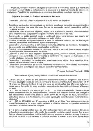 24 
Objetivos principais: Vivenciar situações que valorizem a convivência social, que incentivem e promovam a criatividade, a solidariedade, a cidadania e o desenvolvimento de atitudes de coletividade. Possibilitando a socialização e a memória das práticas esportivas e corporais. 
Objetivos do ciclo II do Ensino Fundamental de 9 anos 
Ao final do Ciclo II do Ensino Fundamental, o aluno deverá ser capaz de: 
 Considerar as situações comunicativas e o contexto social para comunicar-se, aprimorando o uso da linguagem nas suas diferentes formas de expressão: verbal, matemática, gráfica, corporal e artística; 
 Perceber-se como sujeito que depende, integra, atua e modifica a natureza, conscientizando- se da importância de sua preservação para a melhoria da qualidade de vida; 
 Compreender a saúde pessoal, social e ambiental como bens comuns que devem ser promovidos por ações individuais, coletivas e do poder público; 
 Formular e resolver situações-problema a partir da realidade, fazendo uso de estratégias pessoais, criatividade, análise crítica e pensamento lógico; 
 Desenvolver uma visão crítica e participativa no mundo, utilizando-se do diálogo, do respeito, da cooperação e da solidariedade nas situações cotidianas; 
 Construir progressivamente a noção de identidade pessoal e nacional, desenvolvendo atitudes de participação e transformação da sociedade; 
 Conhecer o Brasil nos seus aspectos: econômicos, social, político e cultural, entendendo e valorizando sua pluralidade, desenvolvendo o sentimento de respeito à diversidade e de repúdio a todas as formas de discriminação; 
 Desenvolver o sentimento de confiança em suas capacidades afetiva, física, cognitiva, ética, estética, de inter-relação pessoal e social; 
 Desenvolver procedimentos de busca e tratamento da informação, tendo acesso às diferentes fontes e recursos tecnológicos para adquirir e construir conhecimentos. 
(Proposta Curricular Volume I – 2004) 
Dentre todas as legislações reguladoras do currículo, é importante destacar: 
 LDB art. 26 §2º “O ensino da arte constituirá componente curricular obrigatório, nos diversos níveis da educação básica, de forma a promover o desenvolvimento cultural dos alunos.” e § 4º “O ensino da História do Brasil levará em conta as contribuições das diferentes culturas e etnias para a formação do povo brasileiro, especialmente das matrizes indígena, africana e européia.” 
 Lei 11.525 de 25/09/07 que altera o §5º do Art. 1º da LDB estabelecendo: “O currículo do ensino fundamental incluirá, obrigatoriamente, conteúdo que trate dos direitos das crianças e dos adolescentes, tendo como diretriz a Lei nº 8.069, de 13 de julho de 1990, que institui o Estatuto da Criança e do Adolescente, observada a produção e distribuição de material didático adequado”. 
 Lei 11.645 de 10/03/2008 art. 1º que altera a LDB no art. 26A: “Nos estabelecimentos de ensino fundamental e de ensino médio, públicos e privados, torna-se obrigatório o estudo da história e cultura afro-brasileira e indígena. 
 § 1º O conteúdo programático a que se refere este artigo incluirá diversos aspectos da história e da cultura que caracterizam a formação da população brasileira, a partir desses dois grupos étnicos, tais como o estudo da história da África e dos africanos, a luta dos negros e dos povos indígenas no Brasil, a cultura negra e indígena brasileira e o negro e o índio na formação da  