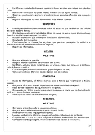 29 
 Identificar os cuidados básicos para o crescimento dos vegetais, por meio da sua criação e cultivo; 
 Demonstrar curiosidade no que se refere à forma de vida de alguns insetos; 
 Observar, experimentar e promover procedimentos de pesquisa referentes aos conteúdos estudados; 
 Registrar informações por meio de desenhos, listas e textos coletivos. 
CONTEÚDOS 
 Orientações que direcionem atividades diárias na escola no que se refere ao uso racional da água e descarte do lixo; 
 Orientações que direcionem atividades diárias na escola no que se refere à higiene bucal, das mãos e cuidados com o espaço que utiliza; 
 Busca de informações que contemplem curiosidades sobre insetos; 
 Socialização de informações; 
 Experimentações e observações regulares que permitam percepção de cuidados e mudanças ocorridas no desenvolvimento dos vegetais; 
 Registro de informações. 
HISTÓRIA 
OBJETIVOS 
 Resgatar a história de sua vida; 
 Resgatar hábitos e costumes da época dos pais e avós; 
 Identificar e valorizar povos indígenas, por ser uma das raízes que compõem a identidade cultural do povo brasileiro; 
 Conhecer aspectos do modo de vida dos grupos indígenas de hoje; 
 Comparar hábitos de diferentes povos e épocas com os da atual; 
CONTEÚDOS 
 Busca de informações, em fontes diversas, junto à família que resignifiquem a história pessoal; 
 Resgate de hábitos e costumes de pessoas que viveram em diferentes épocas; 
 Modo de vida e costumes de algumas nações indígenas; 
 Comparação de hábitos e costumes de diferentes épocas e povos com os de atualmente, verificando permanências e mudanças; 
 Valorização da cultura de outros tempos e indígena; 
GEOGRAFIA 
OBJETIVOS 
 Conhecer o ambiente escolar e suas características; 
 Resgatar a naturalidade de membros pertencentes à família; 
 Iniciar compreensão da linguagem cartográfica; 
 Localizar coletivamente diferentes lugares, referentes à naturalidade de familiares; 
 Comparar área ocupada por povos indígenas atualmente em relação a épocas anteriores; 
 Conhecer diferentes paisagens, identificando elementos naturais e construídos;  