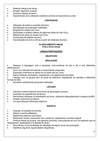 31 
 Realizar releitura de obras; 
 Ampliar repertório musical; 
 Construir objetos sonoros; 
 Experimentar sons utilizando materiais sonoros convencionais ou não. 
CONTEÚDOS 
 Utilização de meios e suportes diversos; 
 Socialização de produções realizadas; 
 Biografia do artista Ivan Cruz; 
 Apreciação e análise coletiva de algumas obras de Ivan Cruz; 
 Releitura de obras do artista Ivan Cruz; 
 Construção de objetos sonoros; 
 Improvisação de sons e ritmos a partir de materiais diversos. 
PLANEJAMENTO ANUAL 
2ºano /Ciclo Inicial 
LÍNGUA PORTUGUESA 
OBJETIVOS 
ORALIDADE 
 Adequar a linguagem oral a situações comunicativas do dia a dia e aos diferentes interlocutores; 
 Ouvir com atenção formulando e respondendo perguntas; 
 Expressar oralmente as ideias de um texto lido por outro; 
 Narrar histórias conhecidas, respeitando o encadeamento dos fatos; 
 Interagir com os grupos com os quais se relaciona, respeitando as opiniões e diferentes formas de falar; 
 Socializar verbalmente pesquisas realizadas. 
LEITURA 
 Valorizar a leitura literária como fonte de apreciação e prazer; 
 Socializar as experiências de leitura; 
 Demonstrar interesse no empréstimo de livros, utilizando adequadamente o espaço da BEI; 
 Ampliar autonomia na leitura; 
 Ler para alcançar diferentes objetivos. 
ESCRITA 
 Avançar na hipótese de escrita; 
 Utilizar a escrita alfabética; 
 Segmentar palavras nas frases; 
 Reescrever textos conhecidos com coerência, respeitando o enredo original; 
 Produzir textos de autoria, dos gêneros previstos, preocupando-se com os aspectos que os caracterizam, destinatário e finalidade do texto; 
 Reconhecer a funcionalidade da utilização de alguns sinais de pontuação; 
 Identificar algumas regularidades ortográficas;  