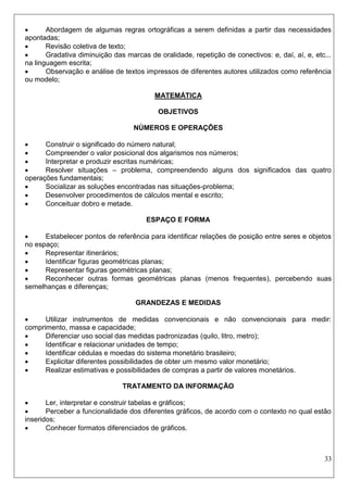 33 
 Abordagem de algumas regras ortográficas a serem definidas a partir das necessidades apontadas; 
 Revisão coletiva de texto; 
 Gradativa diminuição das marcas de oralidade, repetição de conectivos: e, daí, aí, e, etc... na linguagem escrita; 
 Observação e análise de textos impressos de diferentes autores utilizados como referência ou modelo; 
MATEMÁTICA 
OBJETIVOS 
NÚMEROS E OPERAÇÕES 
 Construir o significado do número natural; 
 Compreender o valor posicional dos algarismos nos números; 
 Interpretar e produzir escritas numéricas; 
 Resolver situações – problema, compreendendo alguns dos significados das quatro operações fundamentais; 
 Socializar as soluções encontradas nas situações-problema; 
 Desenvolver procedimentos de cálculos mental e escrito; 
 Conceituar dobro e metade. 
ESPAÇO E FORMA 
 Estabelecer pontos de referência para identificar relações de posição entre seres e objetos no espaço; 
 Representar itinerários; 
 Identificar figuras geométricas planas; 
 Representar figuras geométricas planas; 
 Reconhecer outras formas geométricas planas (menos frequentes), percebendo suas semelhanças e diferenças; 
GRANDEZAS E MEDIDAS 
 Utilizar instrumentos de medidas convencionais e não convencionais para medir: comprimento, massa e capacidade; 
 Diferenciar uso social das medidas padronizadas (quilo, litro, metro); 
 Identificar e relacionar unidades de tempo; 
 Identificar cédulas e moedas do sistema monetário brasileiro; 
 Explicitar diferentes possibilidades de obter um mesmo valor monetário; 
 Realizar estimativas e possibilidades de compras a partir de valores monetários. 
TRATAMENTO DA INFORMAÇÃO 
 Ler, interpretar e construir tabelas e gráficos; 
 Perceber a funcionalidade dos diferentes gráficos, de acordo com o contexto no qual estão inseridos; 
 Conhecer formatos diferenciados de gráficos. 
 