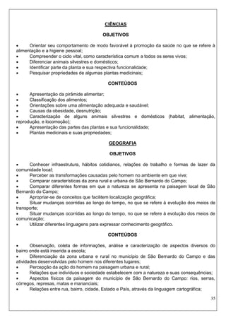 35 
CIÊNCIAS 
OBJETIVOS 
 Orientar seu comportamento de modo favorável à promoção da saúde no que se refere à alimentação e a higiene pessoal; 
 Compreender o ciclo vital, como característica comum a todos os seres vivos; 
 Diferenciar animais silvestres e domésticos; 
 Identificar parte da planta e sua respectiva funcionalidade; 
 Pesquisar propriedades de algumas plantas medicinais; 
CONTEÚDOS 
 Apresentação da pirâmide alimentar; 
 Classificação dos alimentos; 
 Orientações sobre uma alimentação adequada e saudável; 
 Causas da obesidade, desnutrição; 
 Caracterização de alguns animais silvestres e domésticos (habitat, alimentação, reprodução, e locomoção); 
 Apresentação das partes das plantas e sua funcionalidade; 
 Plantas medicinais e suas propriedades; 
GEOGRAFIA 
OBJETIVOS 
 Conhecer infraestrutura, hábitos cotidianos, relações de trabalho e formas de lazer da comunidade local; 
 Perceber as transformações causadas pelo homem no ambiente em que vive; 
 Comparar características da zona rural e urbana de São Bernardo do Campo; 
 Comparar diferentes formas em que a natureza se apresenta na paisagem local de São Bernardo do Campo; 
 Apropriar-se de conceitos que facilitem localização geográfica; 
 Situar mudanças ocorridas ao longo do tempo, no que se refere à evolução dos meios de transporte; 
 Situar mudanças ocorridas ao longo do tempo, no que se refere à evolução dos meios de comunicação; 
 Utilizar diferentes linguagens para expressar conhecimento geográfico. 
CONTEÚDOS 
 Observação, coleta de informações, análise e caracterização de aspectos diversos do bairro onde está inserida a escola; 
 Diferenciação da zona urbana e rural no município de São Bernardo do Campo e das atividades desenvolvidas pelo homem nos diferentes lugares; 
 Percepção da ação do homem na paisagem urbana e rural; 
 Relações que indivíduos e sociedade estabelecem com a natureza e suas consequências; 
 Aspectos físicos da paisagem do município de São Bernardo do Campo: rios, serras, córregos, represas, matas e mananciais; 
 Relações entre rua, bairro, cidade, Estado e País, através da linguagem cartográfica;  